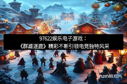 97622娱乐电子游戏：《群雄逐鹿》精彩不断引领电竞独特风采