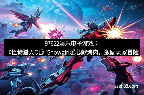 97622娱乐电子游戏：《怪物猎人OL》Showgirl暖心献烤肉，激励玩家冒险精神新体验