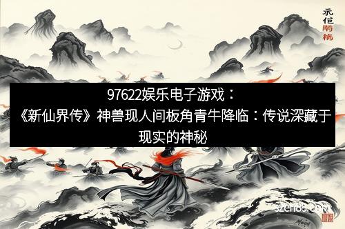 97622娱乐电子游戏：《新仙界传》神兽现人间板角青牛降临：传说深藏于现实的神秘之门